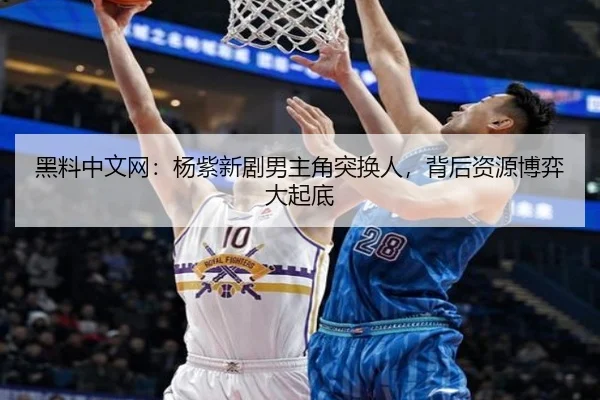 黑料中文网：杨紫新剧男主角突换人，背后资源博弈大起底